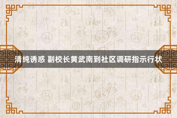 清纯诱惑 副校长黄武南到社区调研指示行状