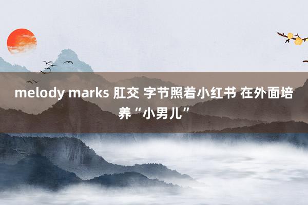 melody marks 肛交 字节照着小红书 在外面培养“小男儿”