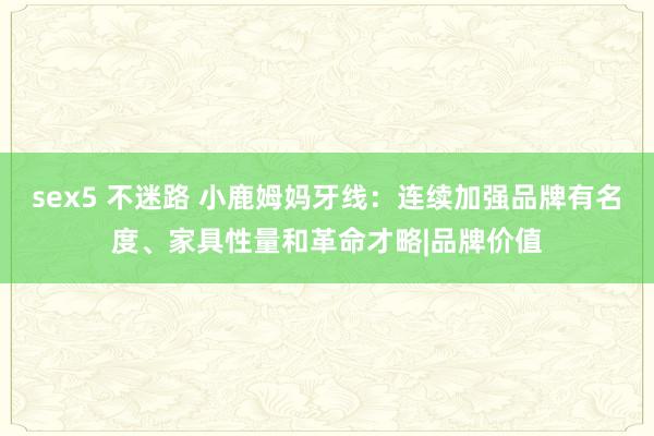 sex5 不迷路 小鹿姆妈牙线：连续加强品牌有名度、家具性量和革命才略|品牌价值