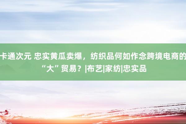 卡通次元 忠实黄瓜卖爆，纺织品何如作念跨境电商的“大”贸易？|布艺|家纺|忠实品