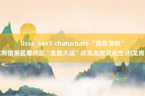 lissa_sex5 chaturbate “阅在深秋”龙岗馆展区看点足“龙图大运”点亮龙岗文化生计|龙岗区