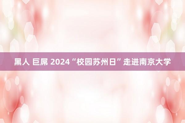 黑人 巨屌 2024“校园苏州日”走进南京大学