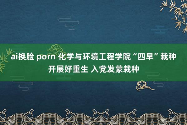 ai换脸 porn 化学与环境工程学院“四早”栽种开展好重生 入党发蒙栽种