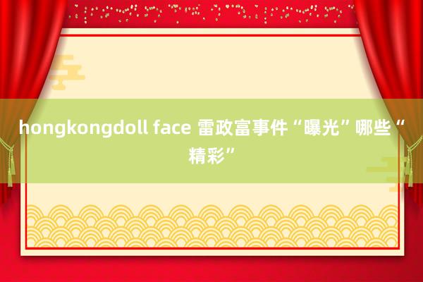 hongkongdoll face 雷政富事件“曝光”哪些“精彩”