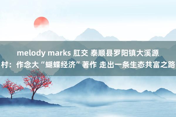 melody marks 肛交 泰顺县罗阳镇大溪源村：作念大“蝴蝶经济”著作 走出一条生态共富之路