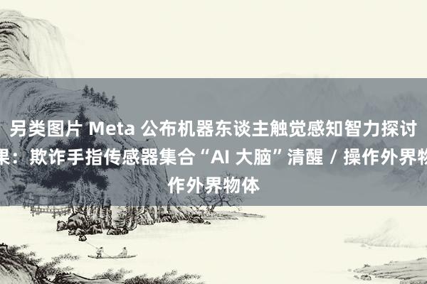 另类图片 Meta 公布机器东谈主触觉感知智力探讨效果：欺诈手指传感器集合“AI 大脑”清醒 / 操作外界物体