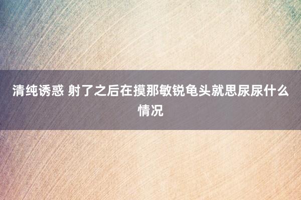 清纯诱惑 射了之后在摸那敏锐龟头就思尿尿什么情况