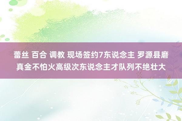 蕾丝 百合 调教 现场签约7东说念主 罗源县磨真金不怕火高级次东说念主才队列不绝壮大