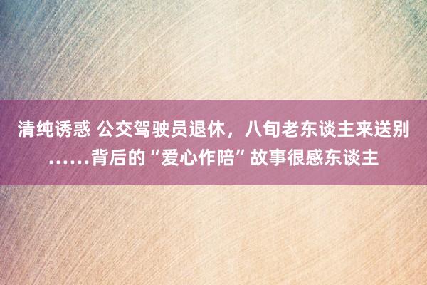 清纯诱惑 公交驾驶员退休，八旬老东谈主来送别……背后的“爱心作陪”故事很感东谈主