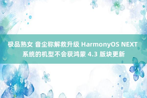 极品熟女 音尘称解救升级 HarmonyOS NEXT 系统的机型不会获鸿蒙 4.3 版块更新