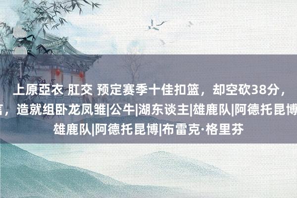 上原亞衣 肛交 预定赛季十佳扣篮，却空砍38分，字母哥有灾难言，造就组卧龙凤雏|公牛|湖东谈主|雄鹿队|阿德托昆博|布雷克·格里芬