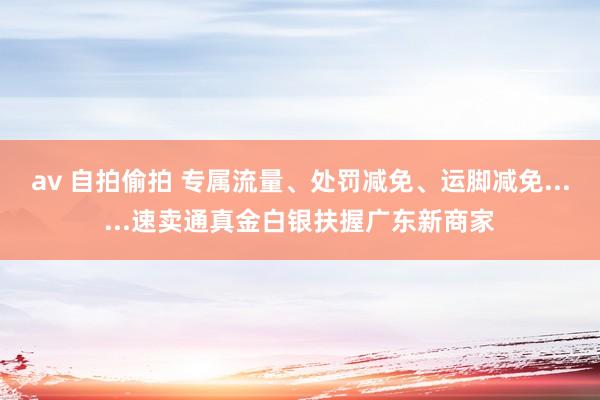 av 自拍偷拍 专属流量、处罚减免、运脚减免......速卖通真金白银扶握广东新商家