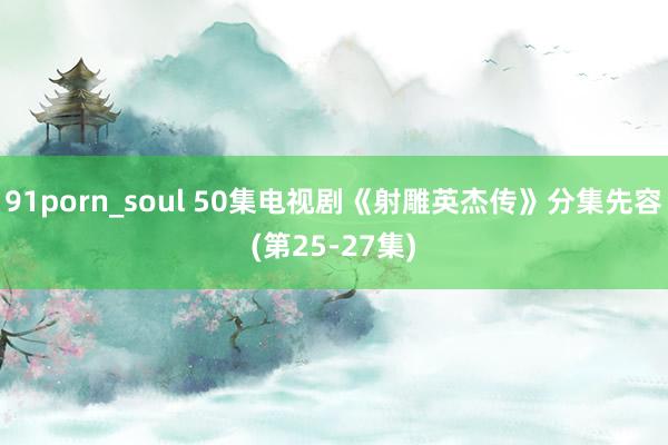 91porn_soul 50集电视剧《射雕英杰传》分集先容(第25-27集)