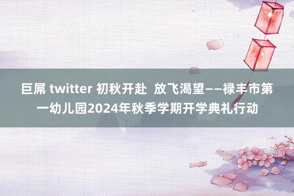 巨屌 twitter 初秋开赴  放飞渴望——禄丰市第一幼儿园2024年秋季学期开学典礼行动