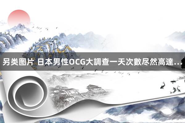 另类图片 日本男性OCG大調查　一天次數尽然高達…