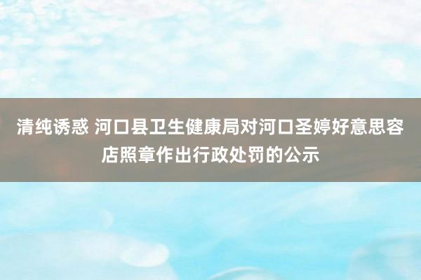 清纯诱惑 河口县卫生健康局对河口圣婷好意思容店照章作出行政处罚的公示