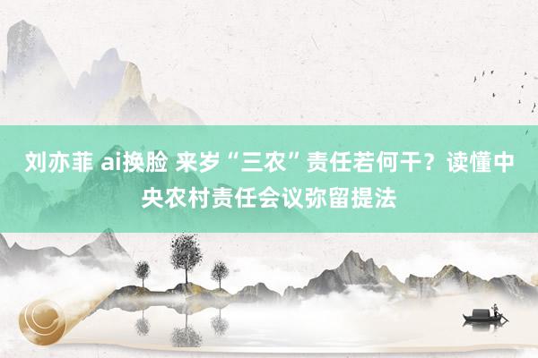 刘亦菲 ai换脸 来岁“三农”责任若何干？读懂中央农村责任会议弥留提法