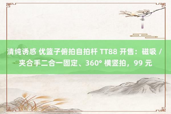 清纯诱惑 优篮子俯拍自拍杆 TT88 开售：磁吸 / 夹合手二合一固定、360° 横竖拍，99 元