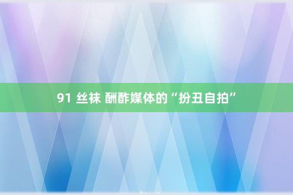 91 丝袜 酬酢媒体的“扮丑自拍”