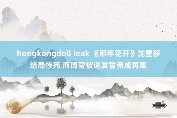 hongkongdoll leak 《那年花开》沈星移结局惨死 而周莹被逼发誓弗成再醮