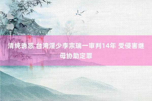 清纯诱惑 台湾淫少李宗瑞一审判14年 受侵害继母协助定罪