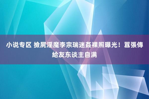 小说专区 撿屍淫魔李宗瑞迷姦裸照曝光！　囂張傳給友东谈主自满