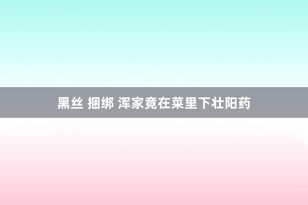 黑丝 捆绑 浑家竟在菜里下壮阳药