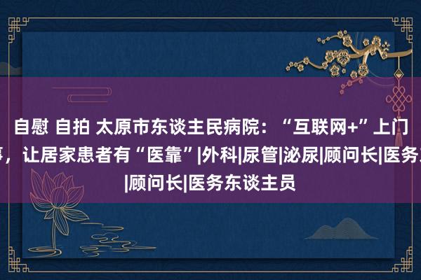 自慰 自拍 太原市东谈主民病院：“互联网+”上门照顾处事，让居家患者有“医靠”|外科|尿管|泌尿|顾问长|医务东谈主员