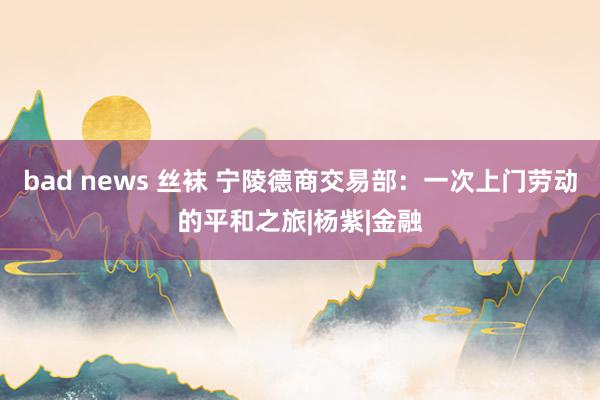 bad news 丝袜 宁陵德商交易部：一次上门劳动的平和之旅|杨紫|金融