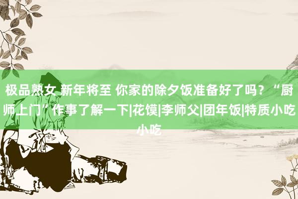 极品熟女 新年将至 你家的除夕饭准备好了吗？“厨师上门”作事了解一下|花馍|李师父|团年饭|特质小吃